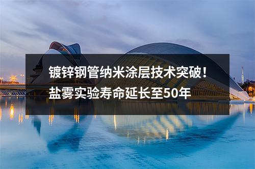 鍍鋅鋼管納米涂層技術突破！鹽霧實驗壽命延長至50年